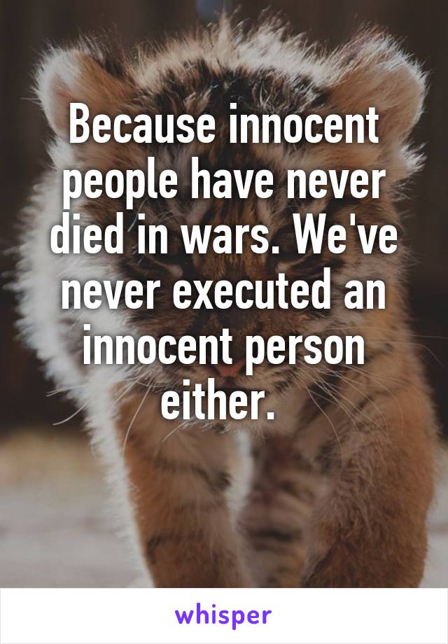 Because innocent people have never died in wars. We've never executed an innocent person either. 

