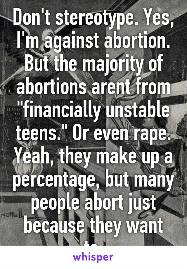 Don't stereotype. Yes, I'm against abortion. But the majority of abortions arent from "financially unstable teens." Or even rape. Yeah, they make up a percentage, but many people abort just because they want to.