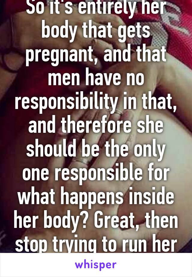 So it's entirely her body that gets pregnant, and that men have no responsibility in that, and therefore she should be the only one responsible for what happens inside her body? Great, then stop trying to run her body. 