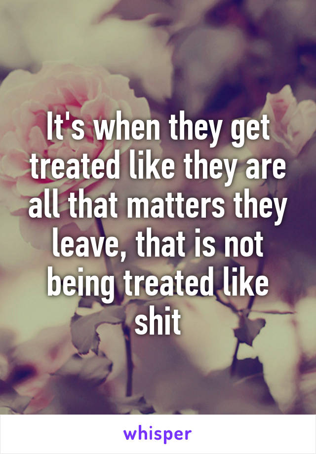 It's when they get treated like they are all that matters they leave, that is not being treated like shit