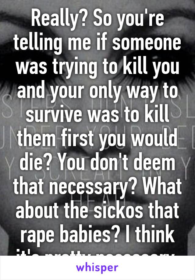 Really? So you're telling me if someone was trying to kill you and your only way to survive was to kill them first you would die? You don't deem that necessary? What about the sickos that rape babies? I think it's pretty necessary.