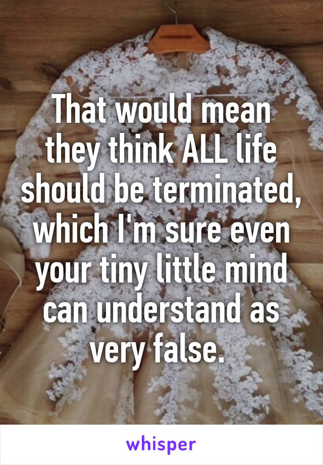 That would mean they think ALL life should be terminated, which I'm sure even your tiny little mind can understand as very false. 