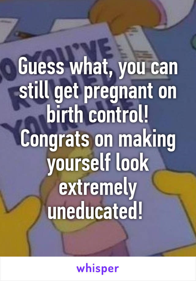 Guess what, you can still get pregnant on birth control! Congrats on making yourself look extremely uneducated! 