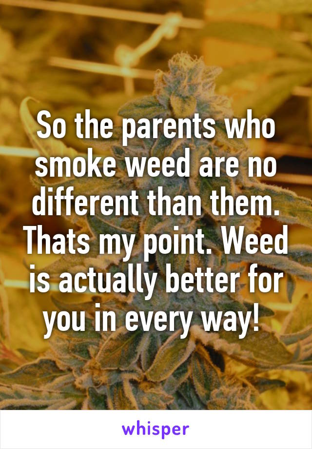 So the parents who smoke weed are no different than them. Thats my point. Weed is actually better for you in every way! 