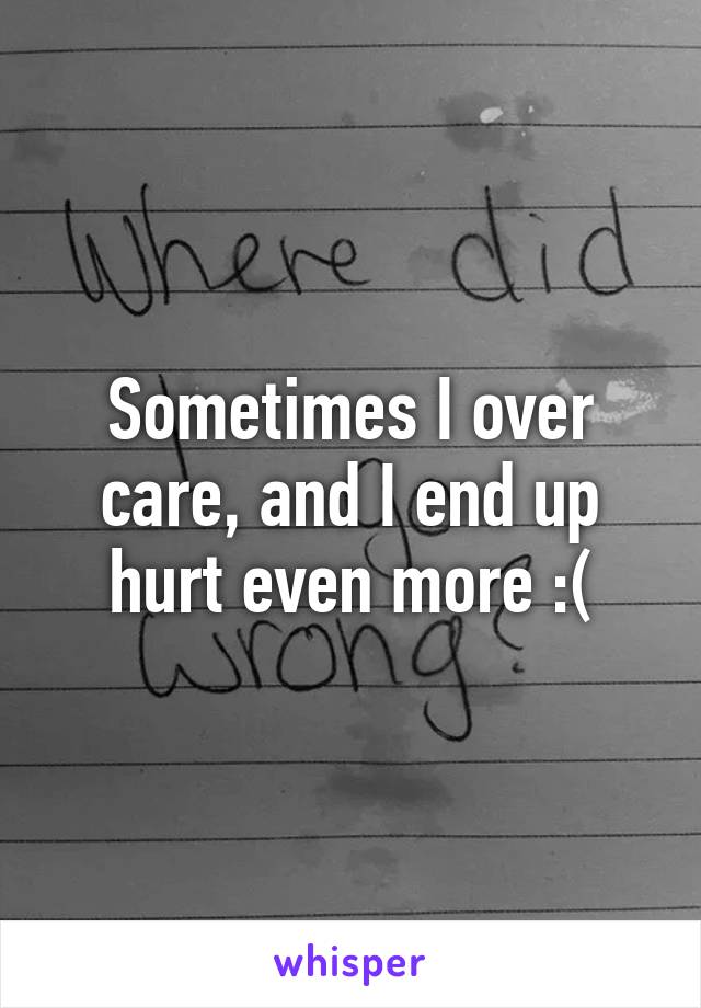 Sometimes I over care, and I end up hurt even more :(