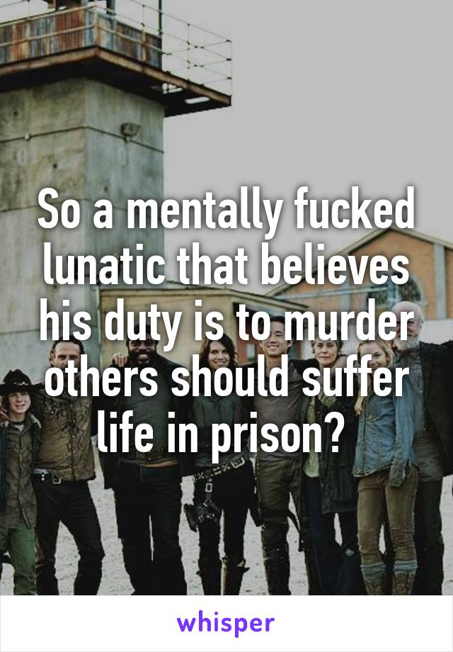 So a mentally fucked lunatic that believes his duty is to murder others should suffer life in prison? 