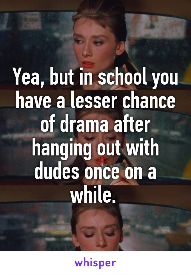 Yea, but in school you have a lesser chance of drama after hanging out with dudes once on a while. 