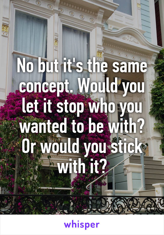 No but it's the same concept. Would you let it stop who you wanted to be with? Or would you stick with it?