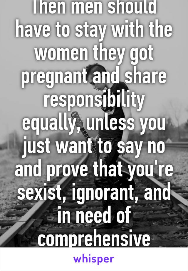 Then men should have to stay with the women they got pregnant and share responsibility equally, unless you just want to say no and prove that you're sexist, ignorant, and in need of comprehensive family life classes.