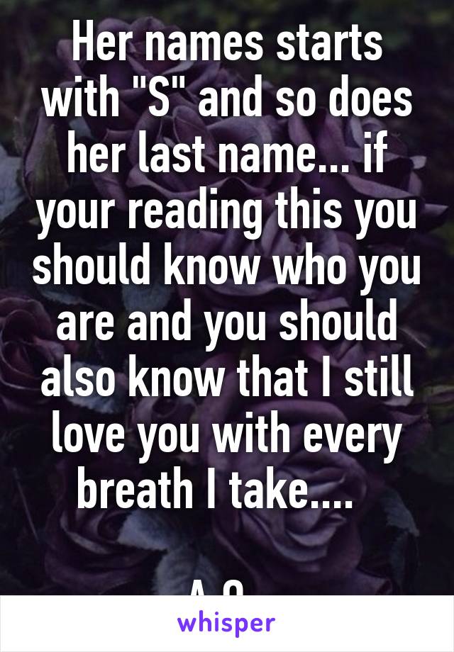 Her names starts with "S" and so does her last name... if your reading this you should know who you are and you should also know that I still love you with every breath I take....  

A.O. 