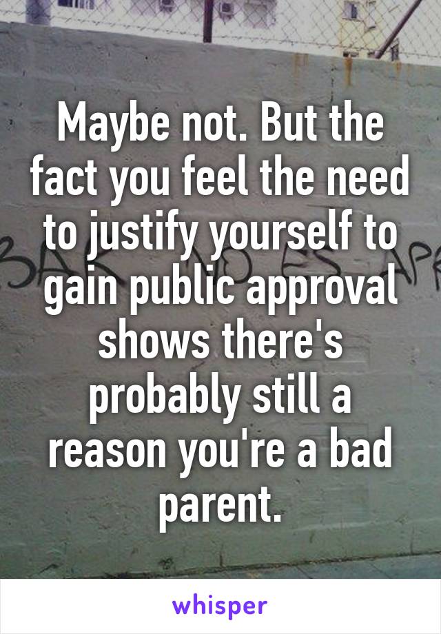 Maybe not. But the fact you feel the need to justify yourself to gain public approval shows there's probably still a reason you're a bad parent.