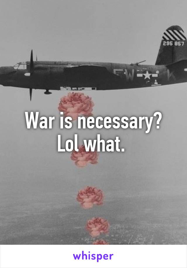 War is necessary? Lol what. 