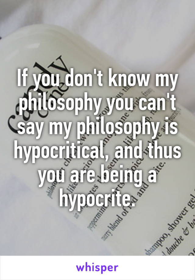 If you don't know my philosophy you can't say my philosophy is hypocritical, and thus you are being a hypocrite.