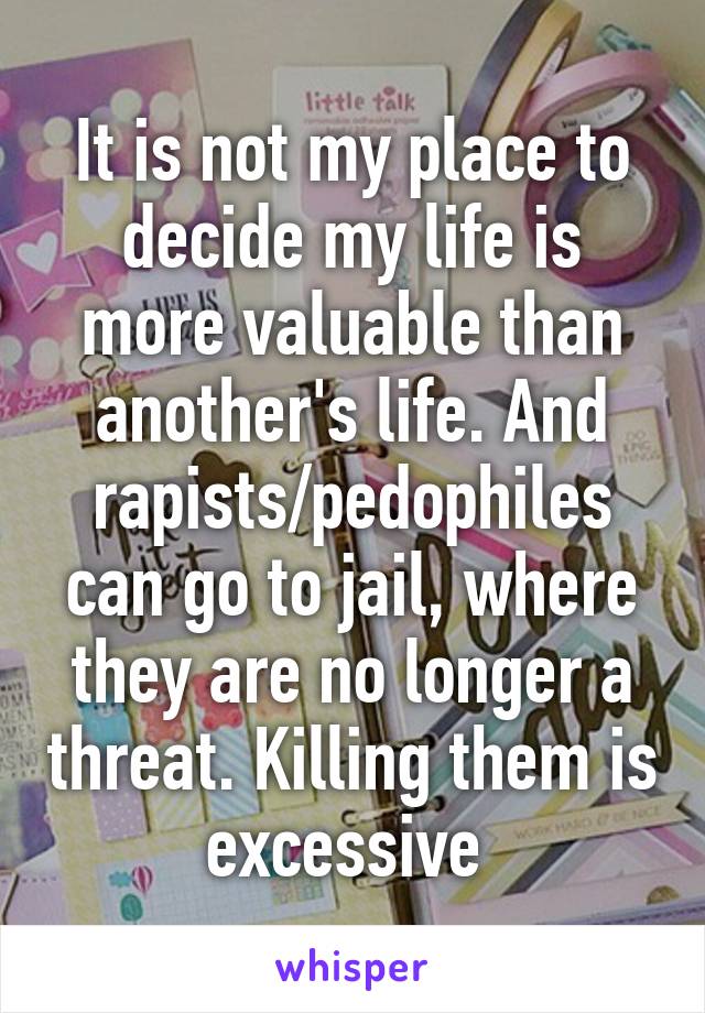 It is not my place to decide my life is more valuable than another's life. And rapists/pedophiles can go to jail, where they are no longer a threat. Killing them is excessive 