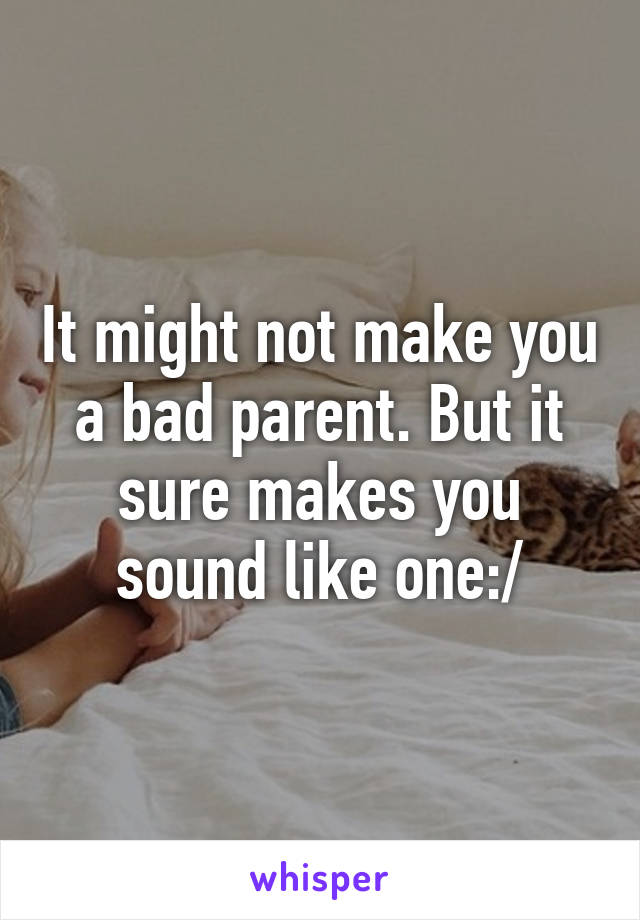 It might not make you a bad parent. But it sure makes you sound like one:/