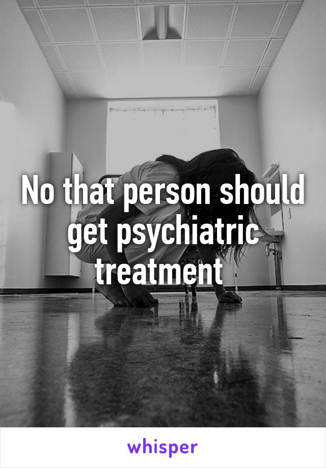 No that person should get psychiatric treatment 