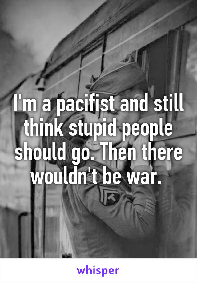 I'm a pacifist and still think stupid people should go. Then there wouldn't be war. 