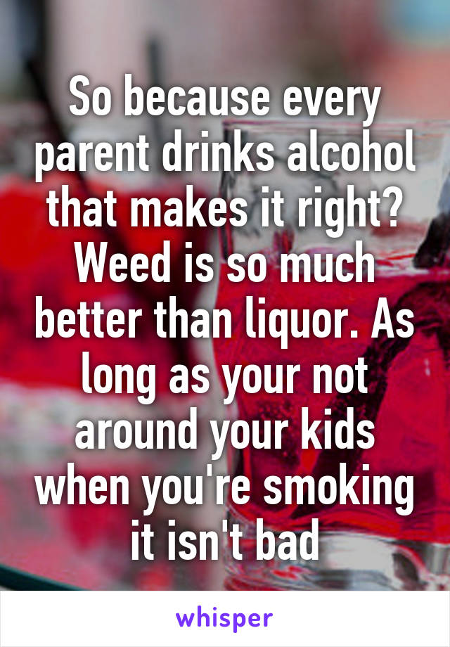 So because every parent drinks alcohol that makes it right? Weed is so much better than liquor. As long as your not around your kids when you're smoking it isn't bad