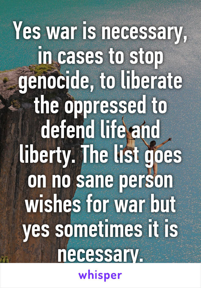 Yes war is necessary, in cases to stop genocide, to liberate the oppressed to defend life and liberty. The list goes on no sane person wishes for war but yes sometimes it is necessary.