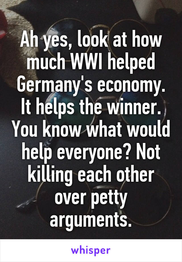 Ah yes, look at how much WWI helped Germany's economy. It helps the winner. You know what would help everyone? Not killing each other over petty arguments.