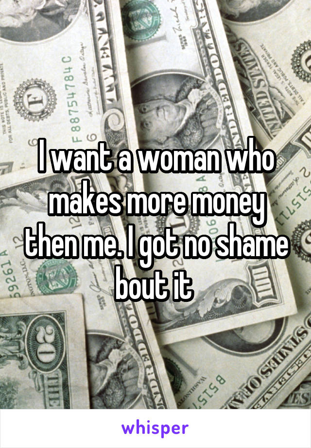 I want a woman who makes more money then me. I got no shame bout it 