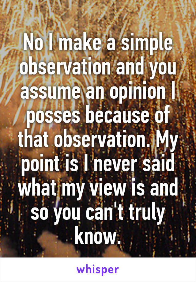 No I make a simple observation and you assume an opinion I posses because of that observation. My point is I never said what my view is and so you can't truly know.