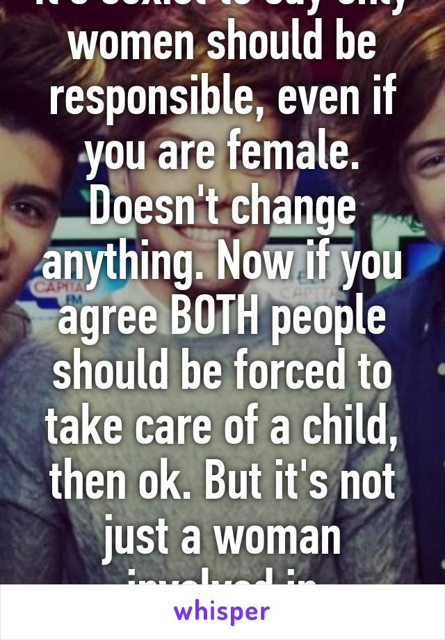 It's sexist to say only women should be responsible, even if you are female. Doesn't change anything. Now if you agree BOTH people should be forced to take care of a child, then ok. But it's not just a woman involved in pregnancy.