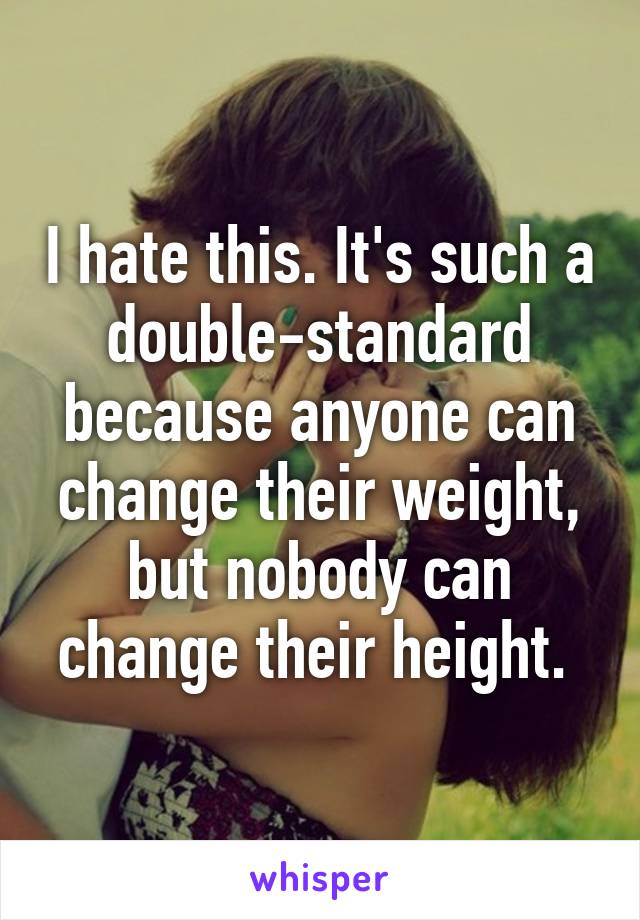 I hate this. It's such a double-standard because anyone can change their weight, but nobody can change their height. 