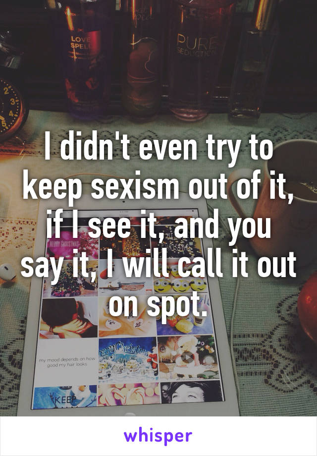 I didn't even try to keep sexism out of it, if I see it, and you say it, I will call it out on spot.