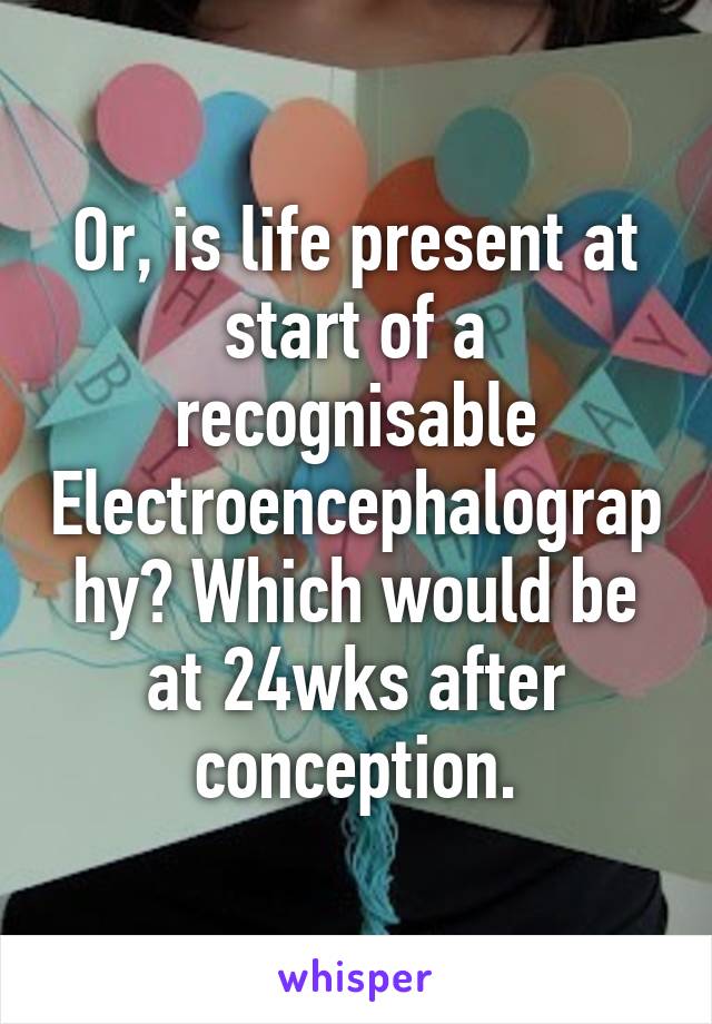 Or, is life present at start of a recognisable Electroencephalography? Which would be at 24wks after conception.