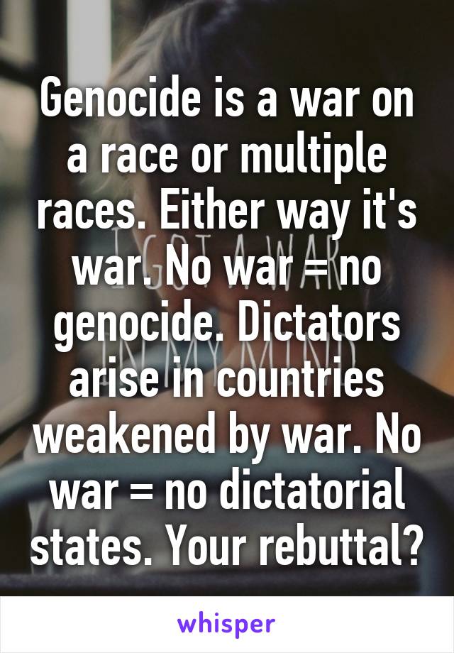 Genocide is a war on a race or multiple races. Either way it's war. No war = no genocide. Dictators arise in countries weakened by war. No war = no dictatorial states. Your rebuttal?