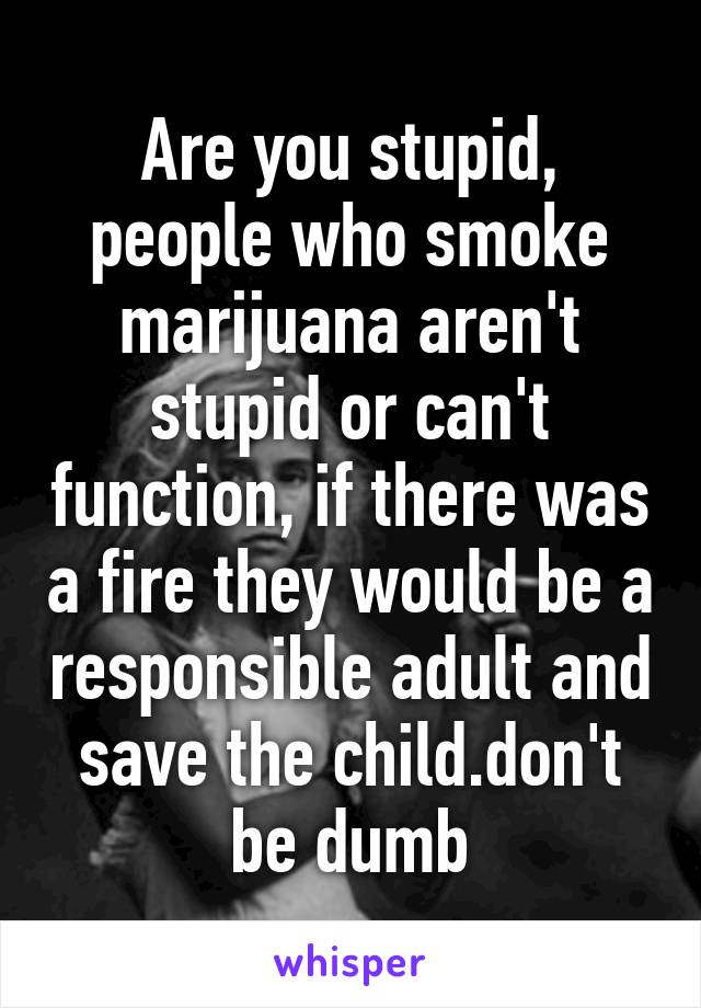 Are you stupid, people who smoke marijuana aren't stupid or can't function, if there was a fire they would be a responsible adult and save the child.don't be dumb