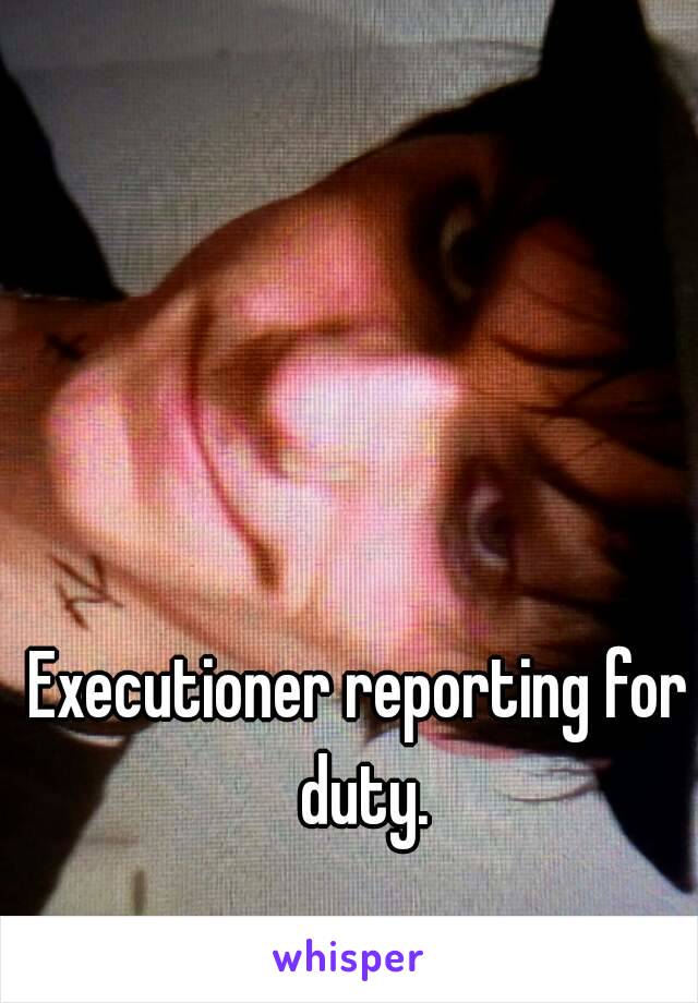 Executioner reporting for duty.