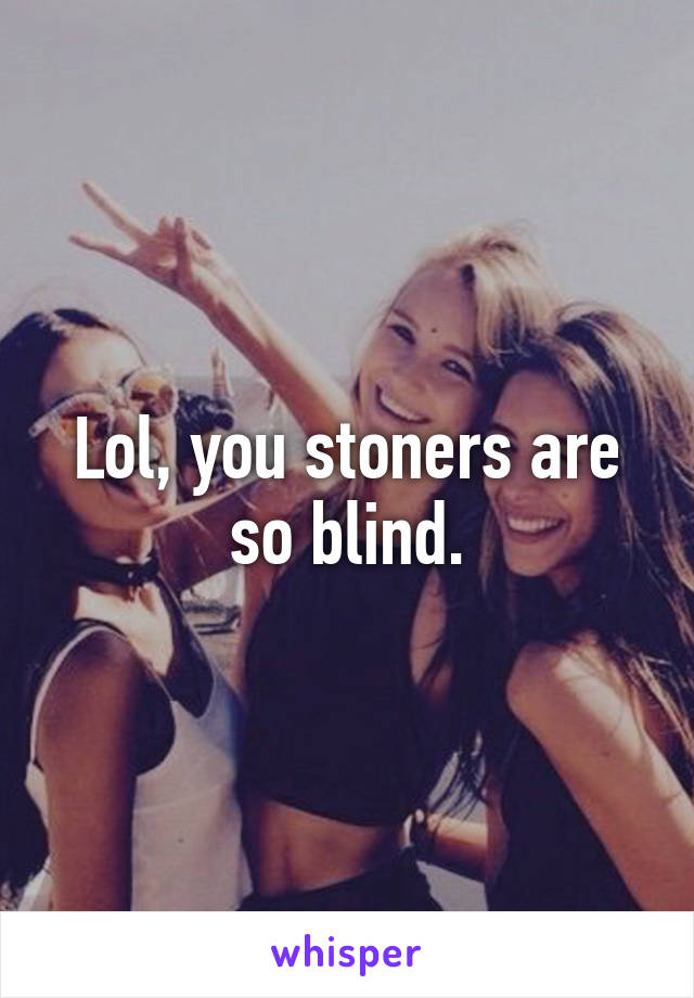 Lol, you stoners are so blind.