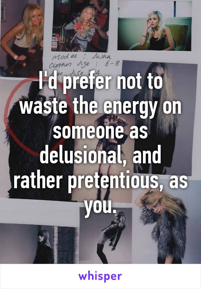 I'd prefer not to waste the energy on someone as delusional, and rather pretentious, as you.