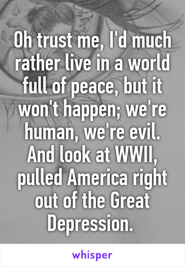 Oh trust me, I'd much rather live in a world full of peace, but it won't happen; we're human, we're evil. And look at WWII, pulled America right out of the Great Depression. 