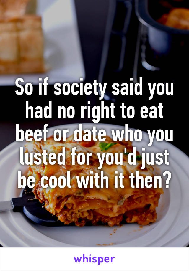 So if society said you had no right to eat beef or date who you lusted for you'd just be cool with it then?