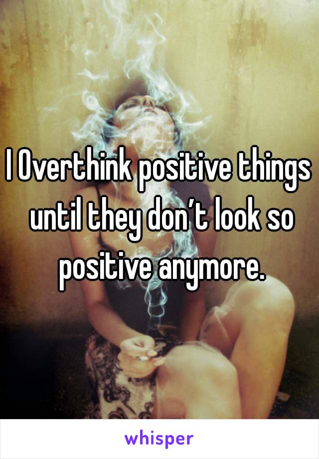 I Overthink positive things until they don’t look so positive anymore.