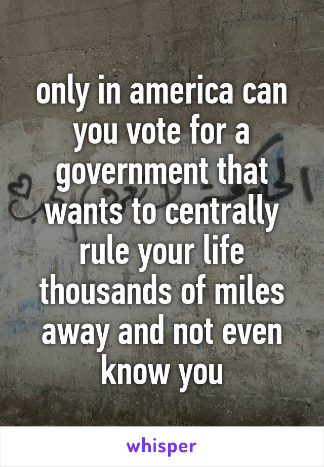 only in america can you vote for a government that wants to centrally rule your life thousands of miles away and not even know you