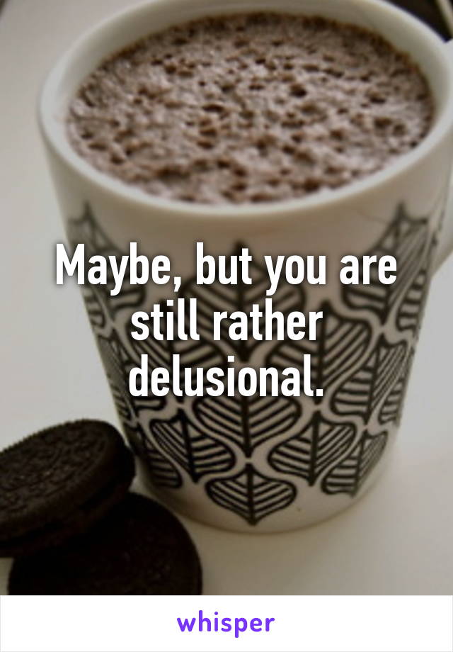 Maybe, but you are still rather delusional.