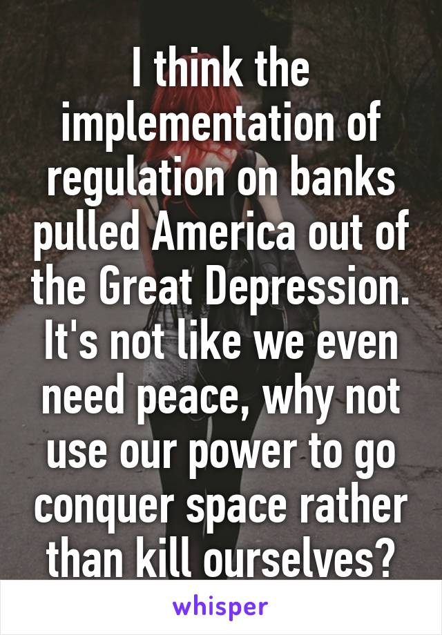 I think the implementation of regulation on banks pulled America out of the Great Depression. It's not like we even need peace, why not use our power to go conquer space rather than kill ourselves?