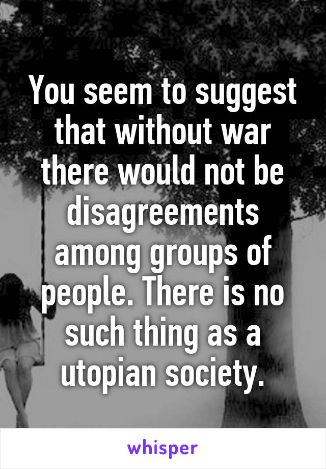 You seem to suggest that without war there would not be disagreements among groups of people. There is no such thing as a utopian society.