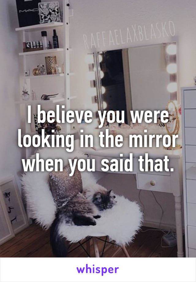 I believe you were looking in the mirror when you said that.