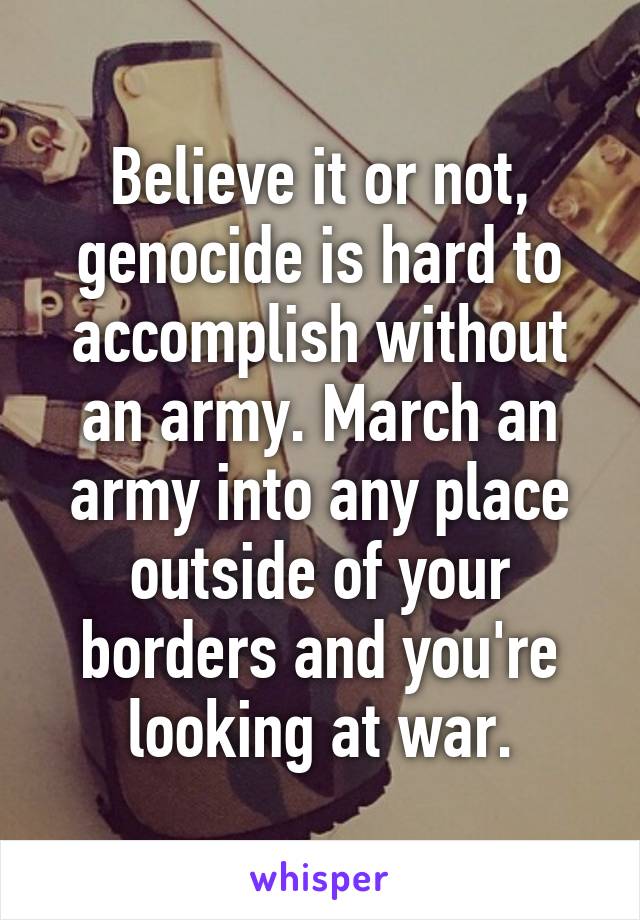 Believe it or not, genocide is hard to accomplish without an army. March an army into any place outside of your borders and you're looking at war.