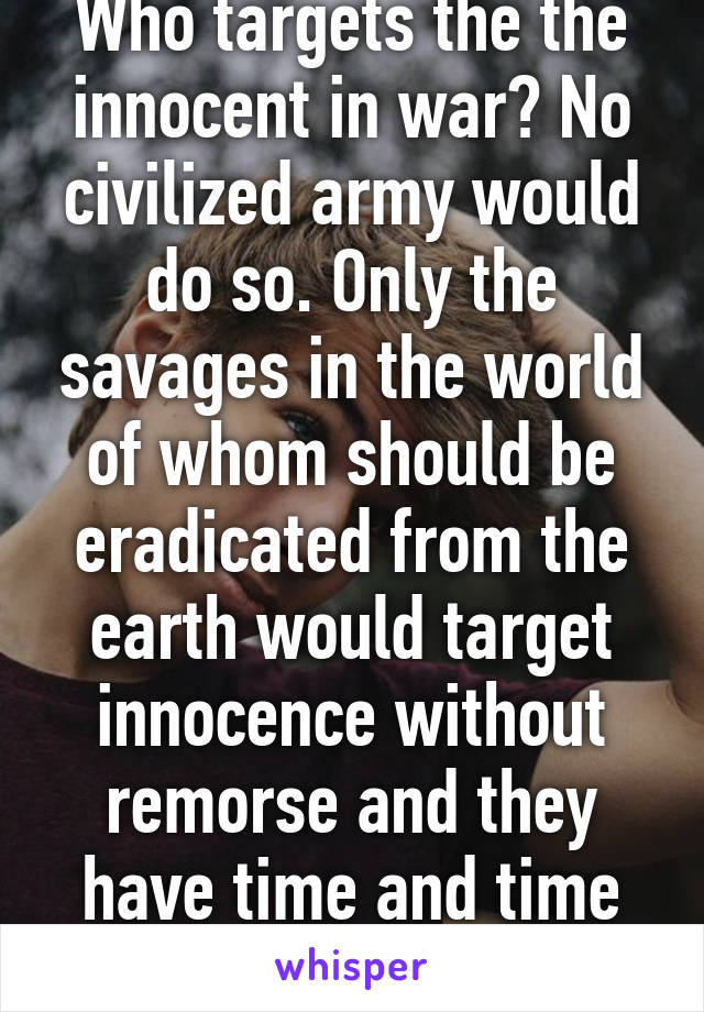 Who targets the the innocent in war? No civilized army would do so. Only the savages in the world of whom should be eradicated from the earth would target innocence without remorse and they have time and time again.