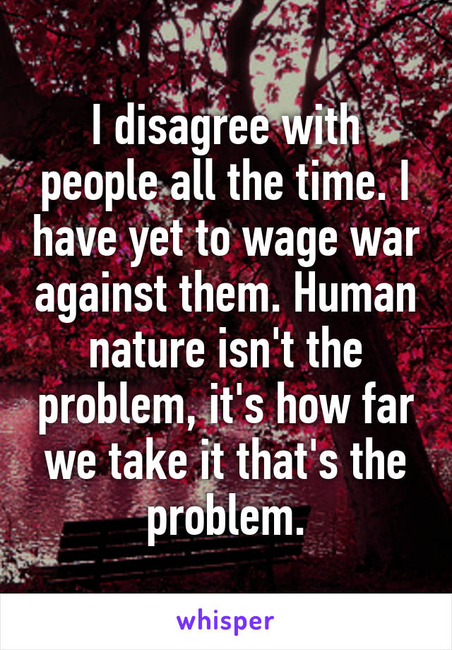 I disagree with people all the time. I have yet to wage war against them. Human nature isn't the problem, it's how far we take it that's the problem.