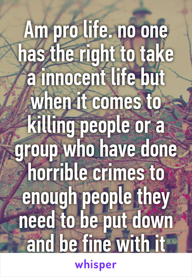 Am pro life. no one has the right to take a innocent life but when it comes to killing people or a group who have done horrible crimes to enough people they need to be put down and be fine with it