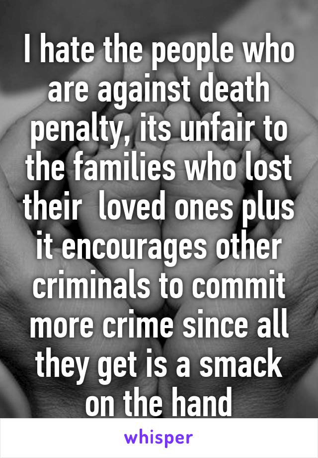 I hate the people who are against death penalty, its unfair to the families who lost their  loved ones plus it encourages other criminals to commit more crime since all they get is a smack on the hand