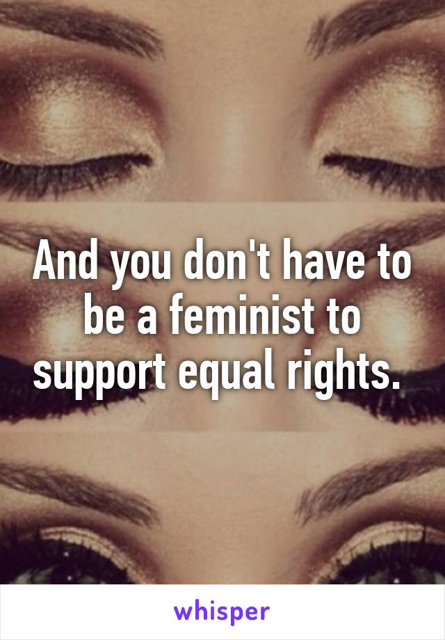 And you don't have to be a feminist to support equal rights. 