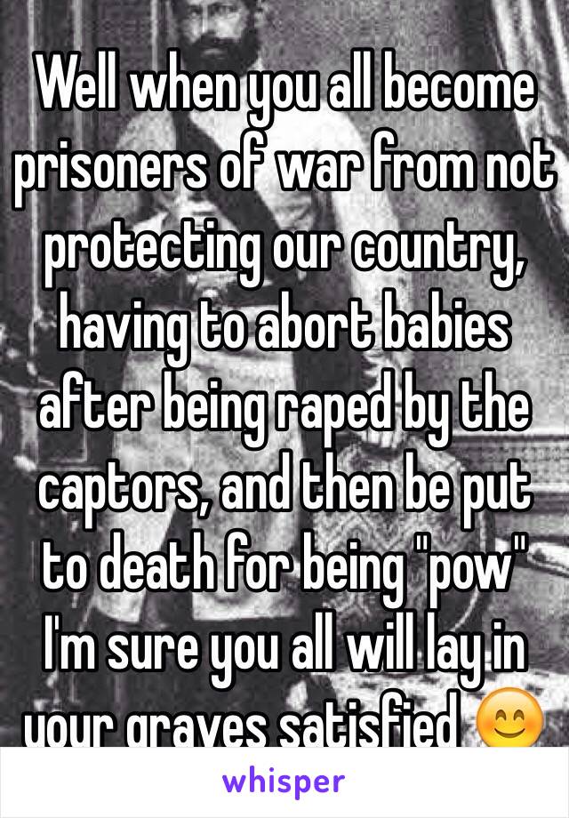 Well when you all become prisoners of war from not protecting our country, having to abort babies after being raped by the captors, and then be put to death for being "pow" I'm sure you all will lay in your graves satisfied 😊